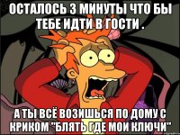 осталось 3 минуты что бы тебе идти в гости . а ты всё возишься по дому с криком "блять где мои ключи"