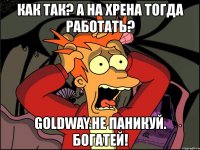 как так? а на хрена тогда работать? goldway.не паникуй. богатей!