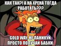 как так?! а на хрена тогда работать??? gold way. не паникуй. просто получай бабки.