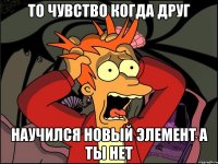 то чувство когда друг научился новый элемент а ты нет