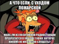 а что если, с уходом пожарской макс-fm из позитивной радиостанции превратится в унылое гавно, которое никому не интересно слушать?