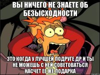 вы ничего не знаете об безысходности это когда у лучшей подруге др и ты не можешь с ней советоваться насчет ее же подарка