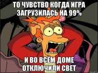 то чувство когда игра загрузилась на 99% и во всём доме отключили свет