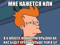 мне кажется или в 6 классе ирина григорьевна на нас будет орать больше чем в 5?