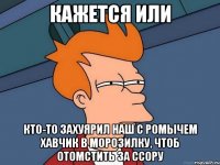 кажется или кто-то захуярил наш с ромычем хавчик в морозилку, чтоб отомстить за ссору