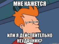 мне кажется или я действительно неудачник?