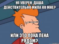 не уверен, даша действительно мила ко мне? или это пока лена рядом?