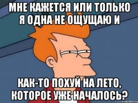 мне кажется или только я одна не ощущаю и как-то похуй на лето, которое уже началось?