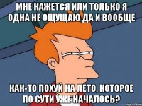 мне кажется или только я одна не ощущаю да и вообще как-то похуй на лето, которое по сути уже началось?