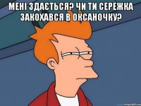 мені здається? чи ти сережка закохався в оксаночку? 