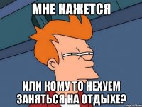 мне кажется или кому то нехуем заняться на отдыхе?