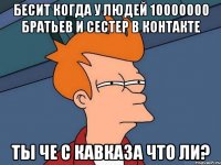 бесит когда у людей 10000000 братьев и сестер в контакте ты че с кавказа что ли?