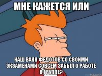 мне кажется или наш ваня федотов со своими экзаменами совсем забыл о работе в группе?