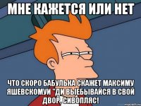 мне кажется или нет что скоро бабулька скажет максиму яшевскомуи "ди выебывайся в свой двор, сивопляс!