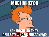 мне кажется или после 30-ти ты превратишься в михалыча?