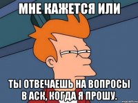 мне кажется или ты отвечаешь на вопросы в аск, когда я прошу.