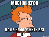 мне кажется или я немогу жить без наташи:*