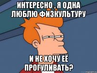 интересно , я одна люблю физкультуру и не хочу её прогуливать?