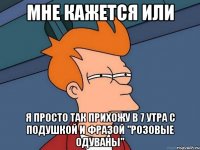 мне кажется или я просто так прихожу в 7 утра с подушкой и фразой "розовые одуваны"