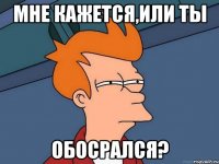 мне кажется,или ты обосрался?