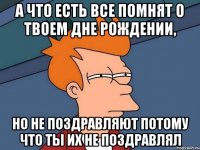 а что есть все помнят о твоем дне рождении, но не поздравляют потому что ты их не поздравлял