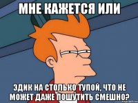 мне кажется или эдик на столько тупой, что не может даже пошутить смешно?