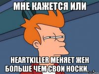 мне кажется или heartkiller меняет жен больше чем свои носки._.