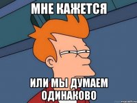 мне кажется или мы думаем одинаково