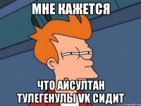 мне кажется что айсултан тулегенулы vk сидит