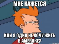 мне кажется или я один не хочу жить в америке?