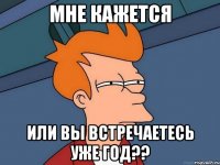 мне кажется или вы встречаетесь уже год??