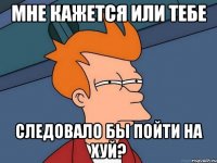 мне кажется или тебе следовало бы пойти на хуй?