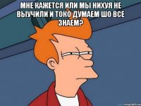 мне кажется или мы нихуя не выучили и токо думаем шо все знаем? 