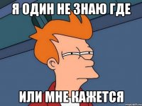 я один не знаю где или мне кажется