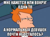 мне кажется или вокруг одни тп а нормальных девушек почти не осталось?