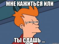 мне кажиться или ты сдашь ...
