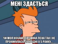мені здається чи моя кохана дівчинка лєна так і не прокинулась сьогодні о 5 ранку...