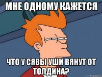 мне одному кажется что у сявы уши вянут от толдина?