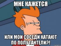 мне кажется или мои соседи катают по полу гантели?!