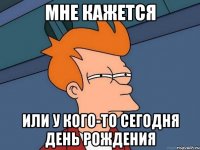 мне кажется или у кого-то сегодня день рождения