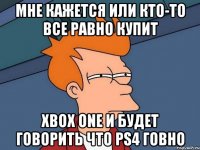 мне кажется или кто-то все равно купит xbox one и будет говорить что ps4 говно
