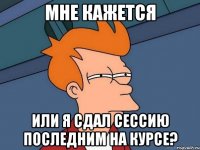 мне кажется или я сдал сессию последним на курсе?