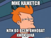мне кажется или во всем виноват кирюшка
