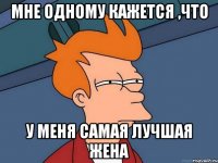 мне одному кажется ,что у меня самая лучшая жена