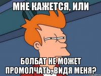 мне кажется, или болбат не может промолчать, видя меня?