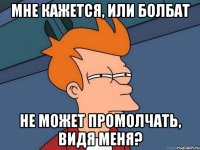мне кажется, или болбат не может промолчать, видя меня?