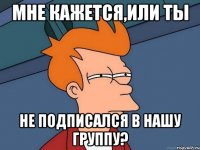мне кажется,или ты не подписался в нашу группу?