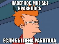 наверное, мне бы нравилось если бы лена работала