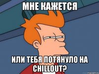 мне кажется или тебя потянуло на chillout?