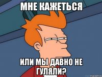 мне кажеться или мы давно не гуляли?